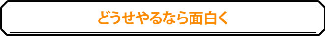 どうせやるなら面白く